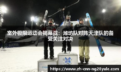 室外极限运动会揭幕战：潍坊队对阵天津队的备受关注对决